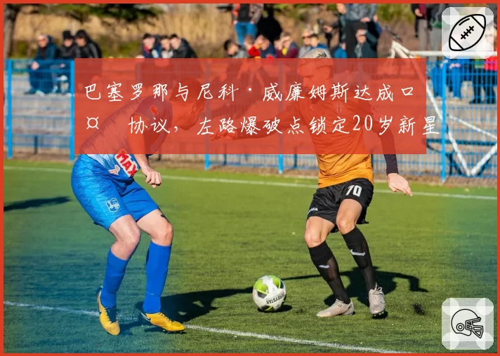 巴塞罗那与尼科·威廉姆斯达成口头协议，左路爆破点锁定20岁新星