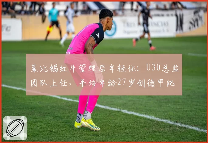 莱比锡红牛管理层年轻化：U30总监团队上任，平均年龄27岁创德甲纪录