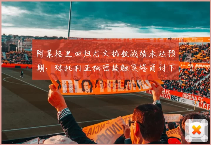 阿莱格里回归尤文执教战绩未达预期，琼托利正秘密接触莫塔商讨下赛季计划