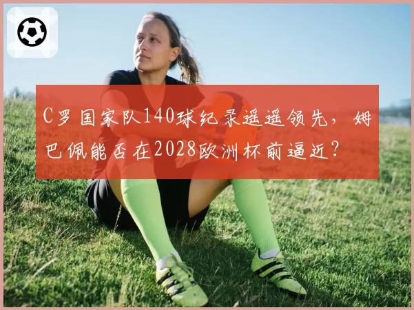 C罗国家队140球纪录遥遥领先，姆巴佩能否在2028欧洲杯前逼近？