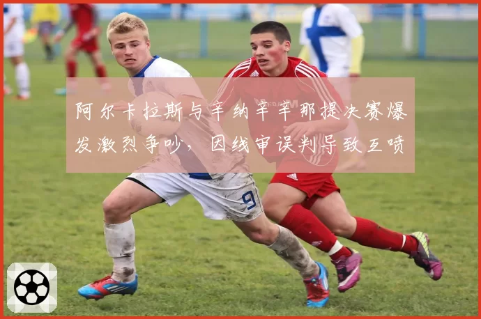 阿尔卡拉斯与辛纳辛辛那提决赛爆发激烈争吵，因线审误判导致互喷垃圾话