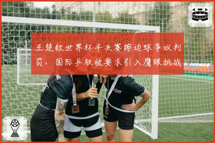 王楚钦世界杯半决赛擦边球争议判罚，国际乒联被要求引入鹰眼挑战系统