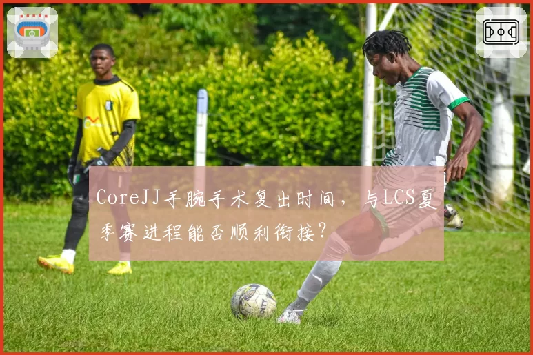 CoreJJ手腕手术复出时间，与LCS夏季赛进程能否顺利衔接？