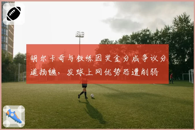 胡尔卡奇与教练因奖金分成争议分道扬镳,发球上网优势恐遭削弱