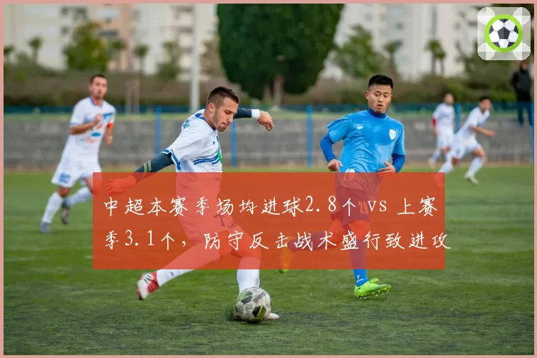 中超本赛季场均进球2.8个 vs 上赛季3.1个，防守反击战术盛行致进攻效率下滑