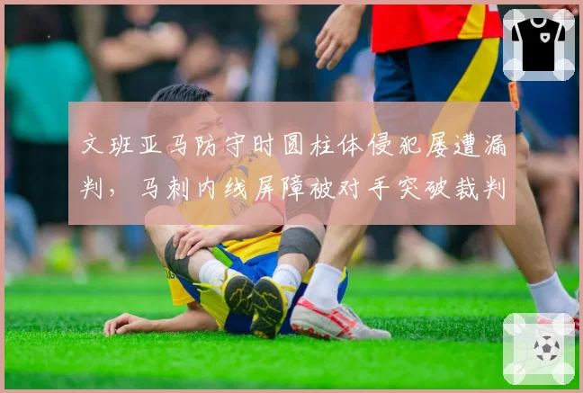 文班亚马防守时圆柱体侵犯屡遭漏判，马刺内线屏障被对手突破裁判视而不见