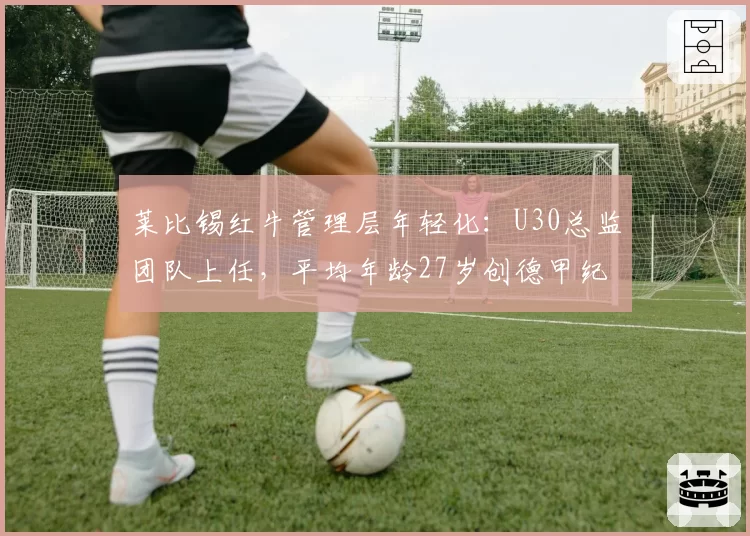莱比锡红牛管理层年轻化：U30总监团队上任，平均年龄27岁创德甲纪录