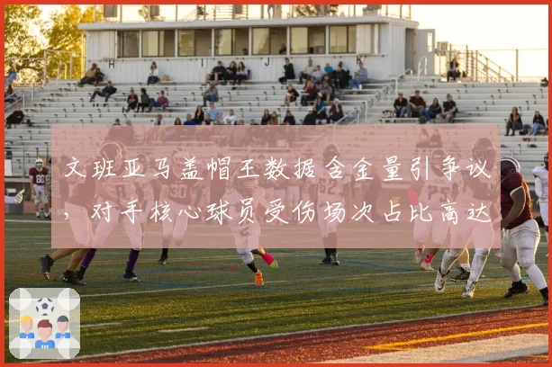 文班亚马盖帽王数据含金量引争议，对手核心球员受伤场次占比高达60%