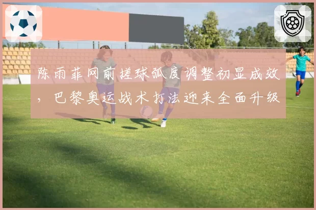 陈雨菲网前搓球弧度调整初显成效，巴黎奥运战术打法迎来全面升级