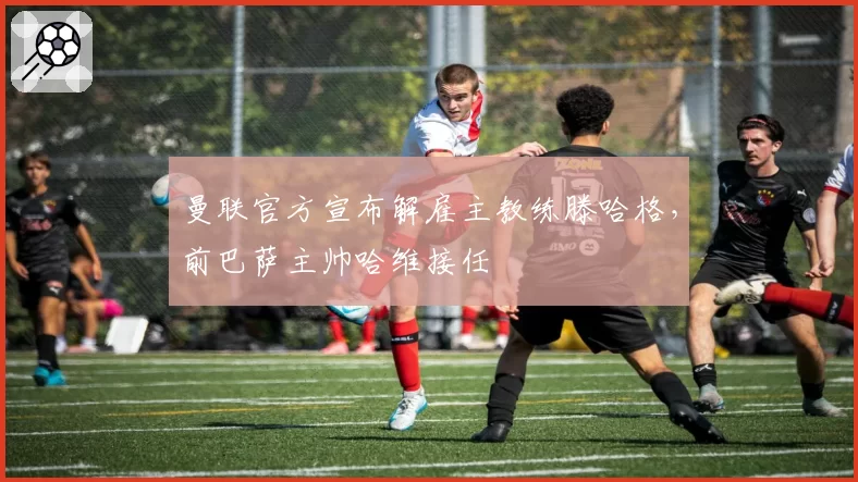 曼联官方宣布解雇主教练滕哈格，前巴萨主帅哈维接任