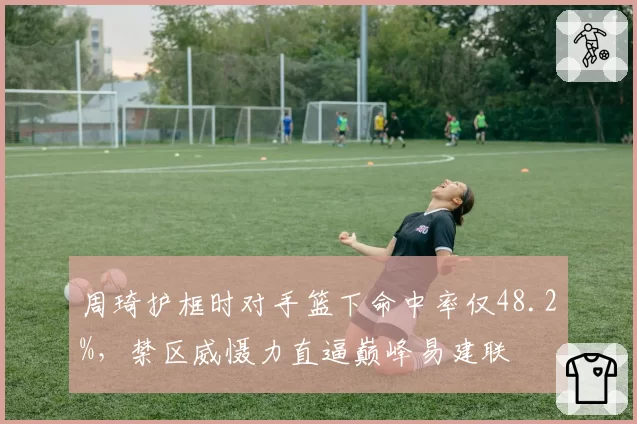 周琦护框时对手篮下命中率仅48.2%，禁区威慑力直逼巅峰易建联