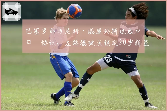 巴塞罗那与尼科·威廉姆斯达成口头协议，左路爆破点锁定20岁新星