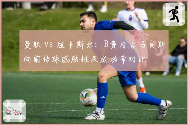 曼联 vs 纽卡斯尔：B费与吉马良斯向前传球威胁性及成功率对比