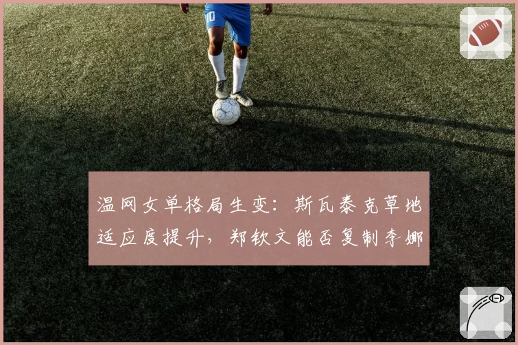 温网女单格局生变：斯瓦泰克草地适应度提升，郑钦文能否复制李娜奇迹？