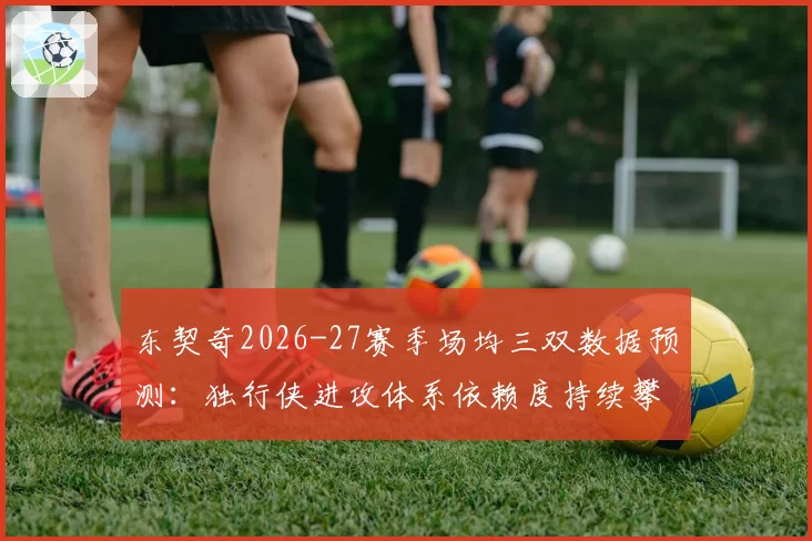 东契奇2026-27赛季场均三双数据预测：独行侠进攻体系依赖度持续攀升