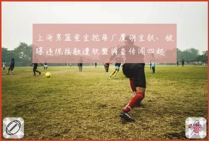 上海男篮重金挖角广厦胡金秋，被曝违规接触遭联盟调查传闻四起