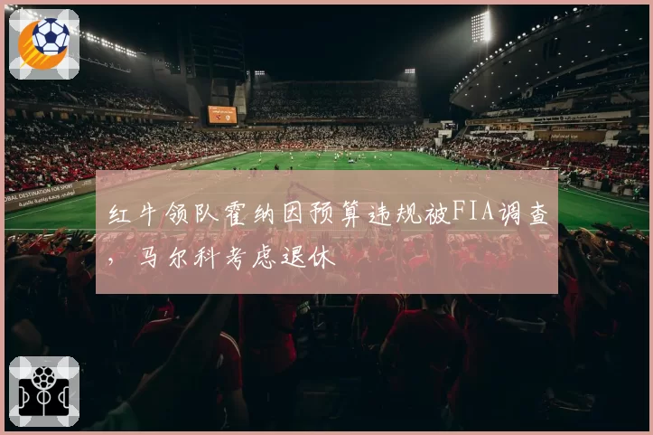 红牛领队霍纳因预算违规被FIA调查,马尔科考虑退休