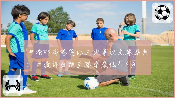 申花vs海港德比三次争议点球漏判：主裁评分跌至赛季最低2.8分
