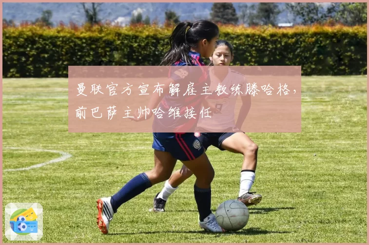 曼联官方宣布解雇主教练滕哈格，前巴萨主帅哈维接任