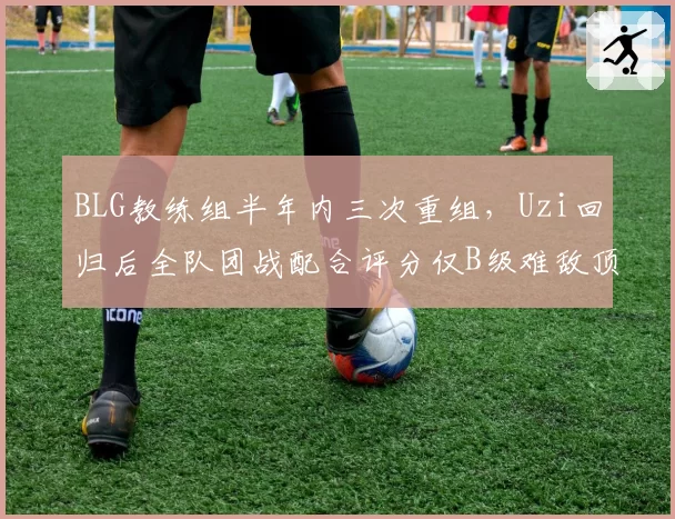 BLG教练组半年内三次重组，Uzi回归后全队团战配合评分仅B级难敌顶级强队