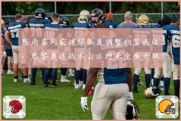 陈雨菲网前搓球弧度调整初显成效，巴黎奥运战术打法迎来全面升级