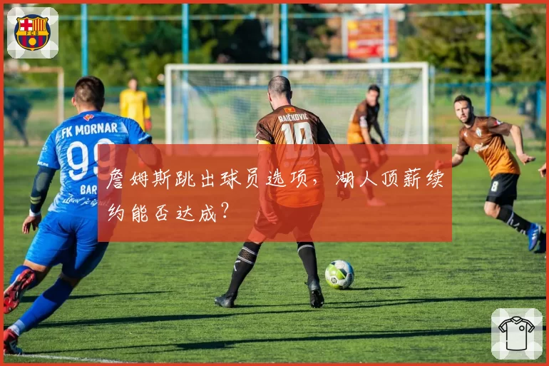 詹姆斯跳出球员选项，湖人顶薪续约能否达成？
