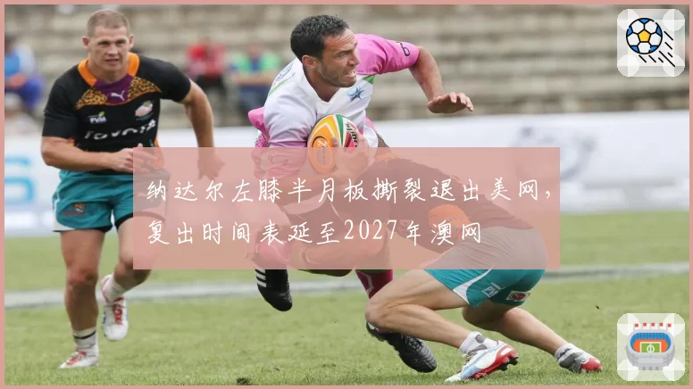 纳达尔左膝半月板撕裂退出美网，复出时间表延至2027年澳网