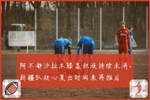 阿不都沙拉木膝盖积液持续未消，新疆队核心复出时间表再推后