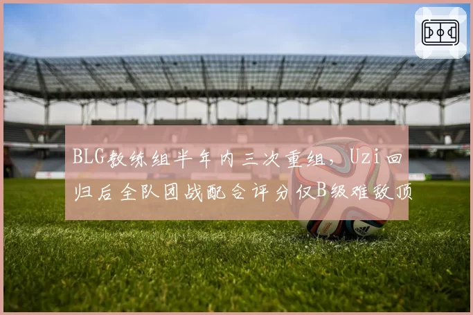 BLG教练组半年内三次重组，Uzi回归后全队团战配合评分仅B级难敌顶级强队