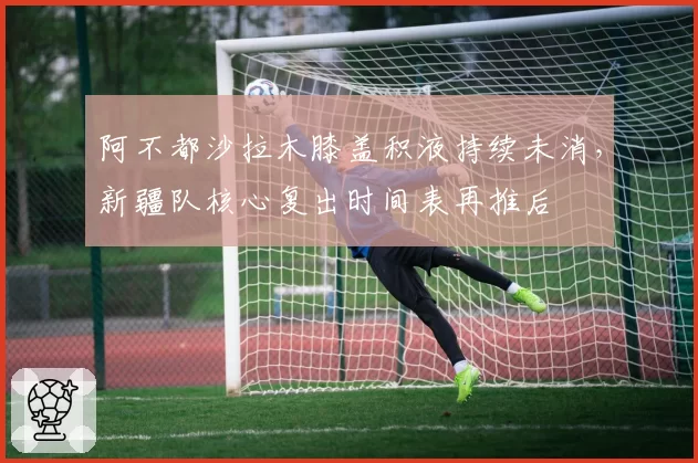 阿不都沙拉木膝盖积液持续未消，新疆队核心复出时间表再推后