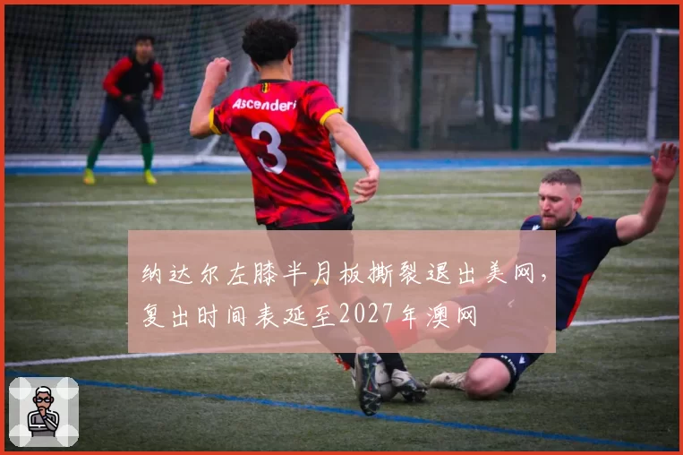 纳达尔左膝半月板撕裂退出美网，复出时间表延至2027年澳网