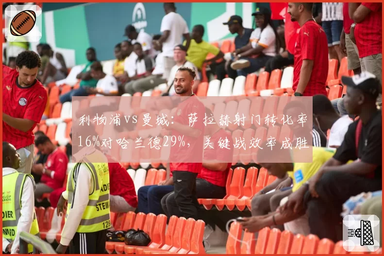 利物浦vs曼城：萨拉赫射门转化率16%对哈兰德29%，关键战效率成胜负手