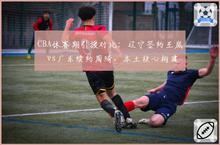 CBA休赛期引援对比：辽宁签约王岚嵚vs广东续约周琦，本土核心构建路径迥异