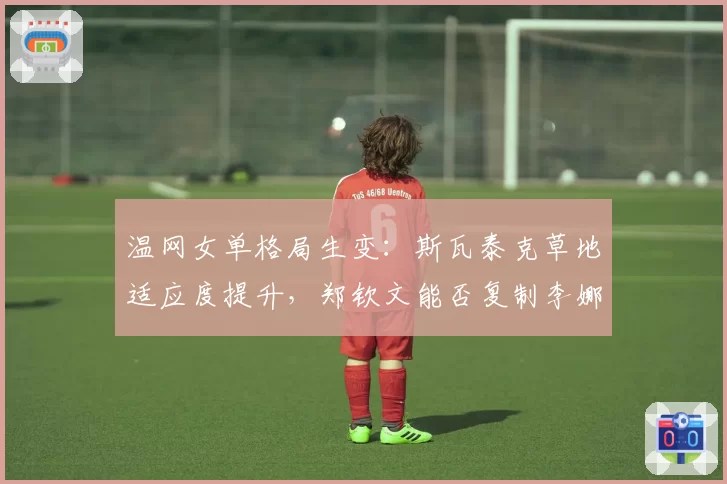 温网女单格局生变：斯瓦泰克草地适应度提升，郑钦文能否复制李娜奇迹？