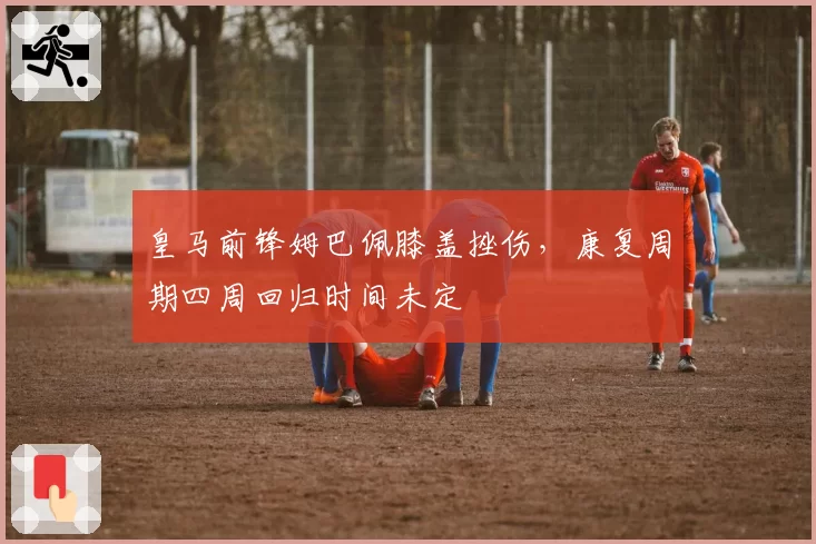 皇马前锋姆巴佩膝盖挫伤，康复周期四周回归时间未定