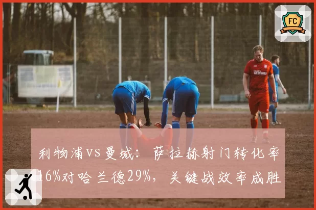 利物浦vs曼城：萨拉赫射门转化率16%对哈兰德29%，关键战效率成胜负手
