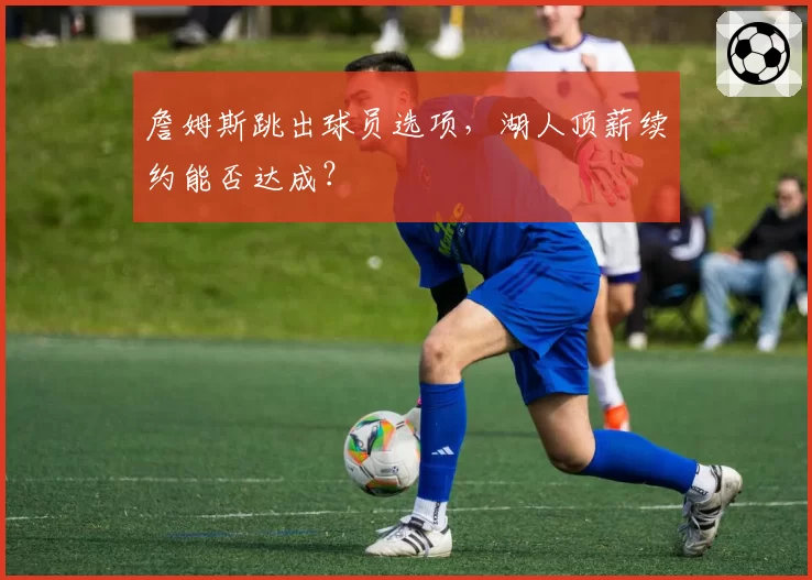詹姆斯跳出球员选项，湖人顶薪续约能否达成？