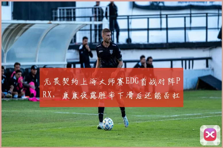无畏契约上海大师赛EDG首战对阵PRX，康康夜露胜率下滑后还能否扛起突破大旗