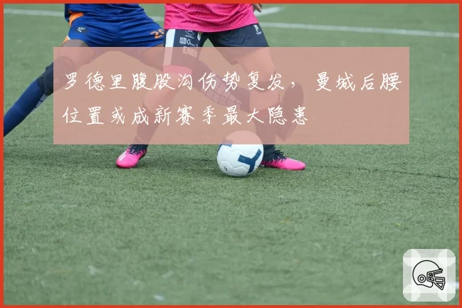 罗德里腹股沟伤势复发，曼城后腰位置或成新赛季最大隐患