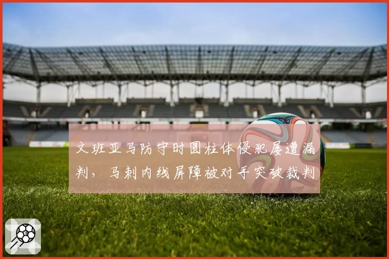 文班亚马防守时圆柱体侵犯屡遭漏判，马刺内线屏障被对手突破裁判视而不见