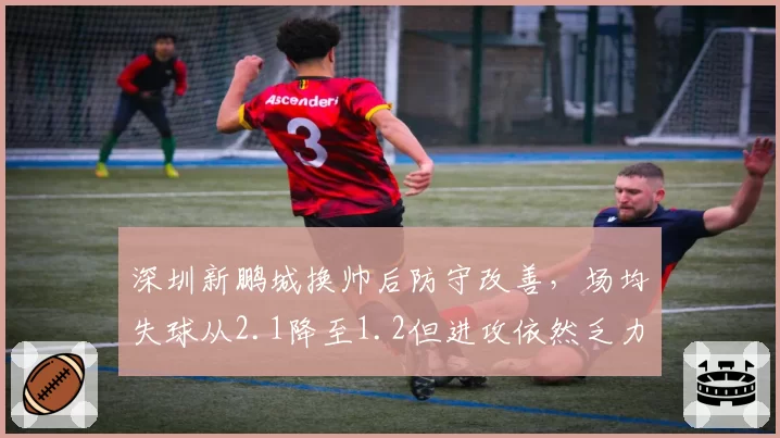 深圳新鹏城换帅后防守改善，场均失球从2.1降至1.2但进攻依然乏力