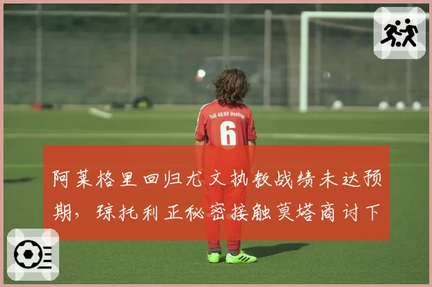 阿莱格里回归尤文执教战绩未达预期，琼托利正秘密接触莫塔商讨下赛季计划