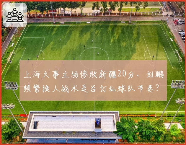 上海久事主场惨败新疆20分，刘鹏频繁换人战术是否打乱球队节奏？